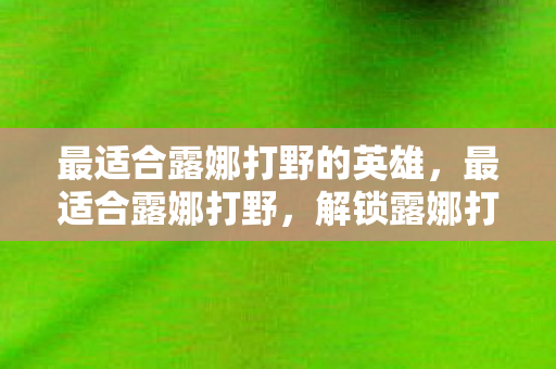 最适合露娜打野的英雄，最适合露娜打野，解锁露娜打野的奥秘