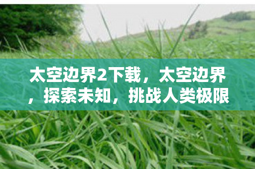 太空边界2下载,太空边界,探索未知,挑战人类极限 太空边界2下载,太空边界,探索未知,挑战人类极限