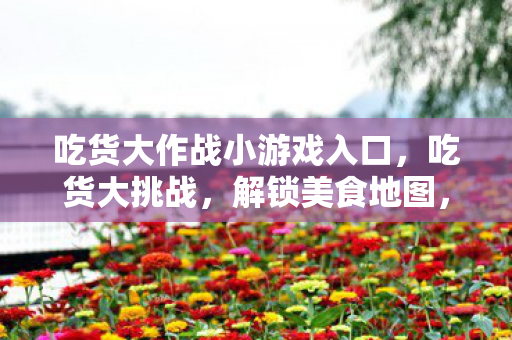 吃货大作战小游戏入口，吃货大挑战，解锁美食地图，探索味蕾新境界