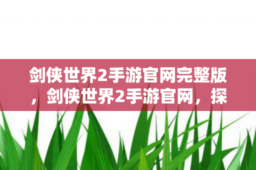 剑侠世界2手游官网完整版，剑侠世界2手游官网，探索武侠世界的全新体验