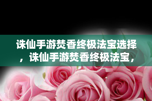 诛仙手游焚香终极法宝选择，诛仙手游焚香终极法宝，解锁焚香门派的终极力量