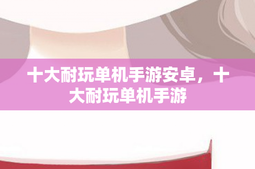 十大耐玩单机手游安卓，十大耐玩单机手游
