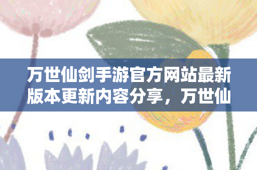 万世仙剑手游官方网站最新版本更新内容分享,万世仙剑,探寻经典仙侠世界的魅力 万世仙剑手游官方网站最新版本更新内容分享,万世仙剑,探寻经典仙侠世界的魅力