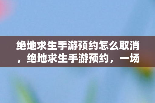 绝地求生手游预约怎么取消，绝地求生手游预约，一场全民狂欢的期待