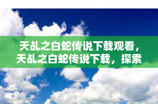 天乩之白蛇传说下载观看,天乩之白蛇传说下载,探索经典传奇的重生之路 天乩之白蛇传说下载观看,天乩之白蛇传说下载,探索经典传奇的重生之路