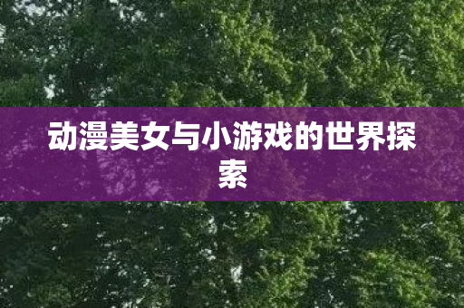 动漫美女与小游戏的世界探索 动漫美女与小游戏的世界探索