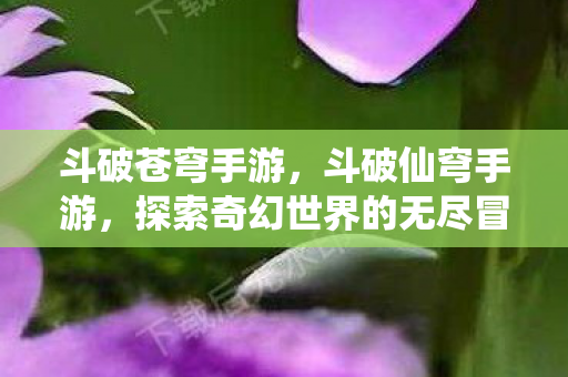 斗破苍穹手游,斗破仙穹手游,探索奇幻世界的无尽冒险 斗破苍穹手游,斗破仙穹手游,探索奇幻世界的无尽冒险