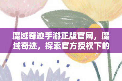 魔域奇迹手游正版官网，魔域奇迹，探索官方授权下的无限可能