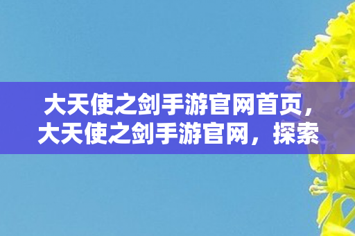 大天使之剑手游官网首页，大天使之剑手游官网，探索奇幻世界的奇妙之旅