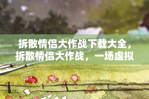 拆散情侣大作战下载大全，拆散情侣大作战，一场虚拟世界的情感挑战