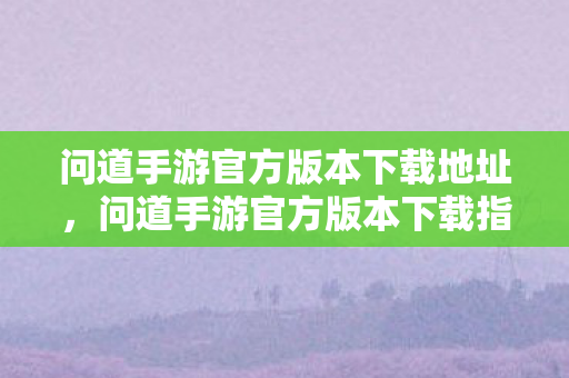 问道手游官方版本下载地址,问道手游官方版本下载指南 问道手游官方版本下载地址,问道手游官方版本下载指南