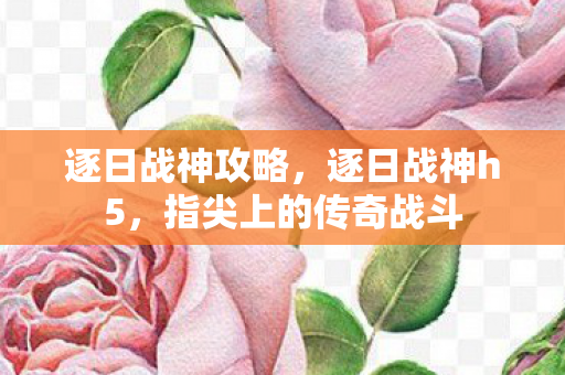 逐日战神攻略，逐日战神h5，指尖上的传奇战斗
