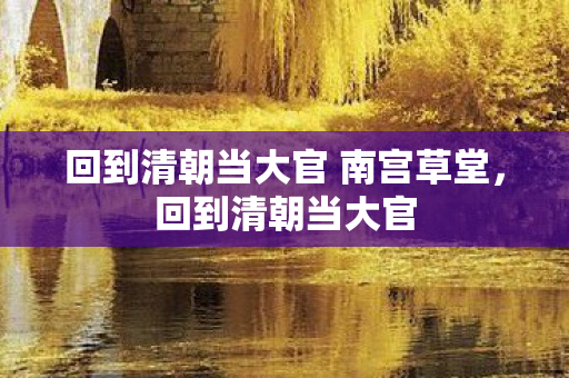回到清朝当大官 南宫草堂,回到清朝当大官 回到清朝当大官 南宫草堂,回到清朝当大官