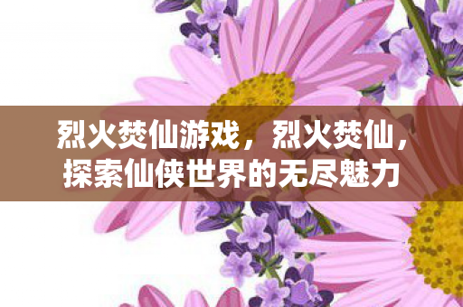 烈火焚仙游戏,烈火焚仙,探索仙侠世界的无尽魅力 烈火焚仙游戏,烈火焚仙,探索仙侠世界的无尽魅力