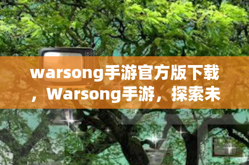 warsong手游官方版下载，Warsong手游，探索未知世界的奇幻之旅