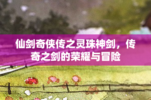 仙剑奇侠传之灵珠神剑，传奇之剑的荣耀与冒险