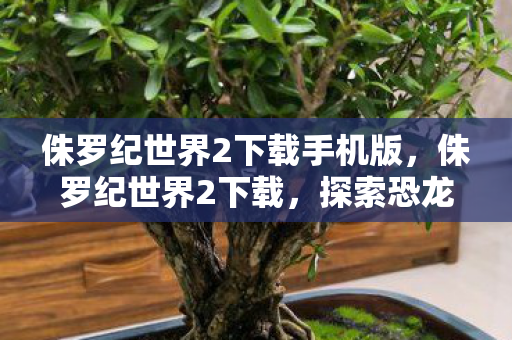侏罗纪世界2下载手机版，侏罗纪世界2下载，探索恐龙世界的奇妙之旅