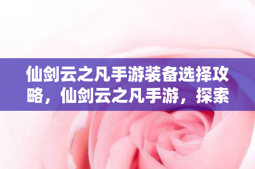 仙剑云之凡手游装备选择攻略，仙剑云之凡手游，探索仙侠世界的奇妙之旅