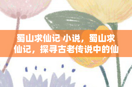 蜀山求仙记 小说,蜀山求仙记,探寻古老传说中的仙山奇缘 蜀山求仙记 小说,蜀山求仙记,探寻古老传说中的仙山奇缘