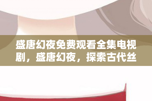 盛唐幻夜免费观看全集电视剧,盛唐幻夜,探索古代丝绸之路的奇幻之旅 盛唐幻夜免费观看全集电视剧,盛唐幻夜,探索古代丝绸之路的奇幻之旅