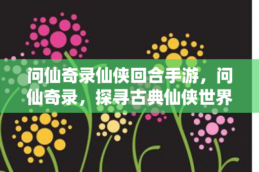 问仙奇录仙侠回合手游,问仙奇录,探寻古典仙侠世界的魅力 问仙奇录仙侠回合手游,问仙奇录,探寻古典仙侠世界的魅力