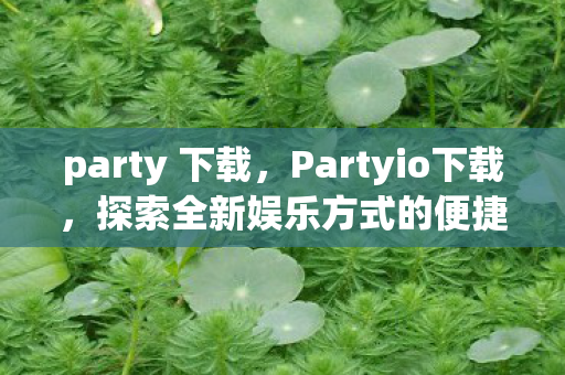 party 下载，Partyio下载，探索全新娱乐方式的便捷途径