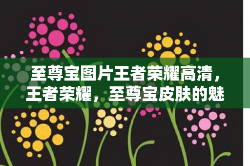 至尊宝图片王者荣耀高清，王者荣耀，至尊宝皮肤的魅力与背后的故事