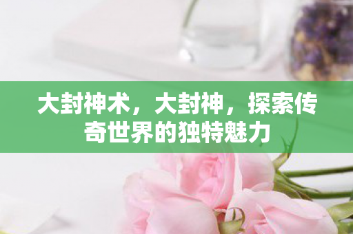 大封神术,大封神,探索传奇世界的独特魅力 大封神术,大封神,探索传奇世界的独特魅力