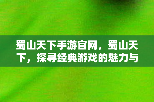 蜀山天下手游官网，蜀山天下，探寻经典游戏的魅力与传承