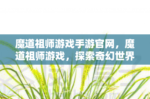 魔道祖师游戏手游官网,魔道祖师游戏,探索奇幻世界的深度体验 魔道祖师游戏手游官网,魔道祖师游戏,探索奇幻世界的深度体验