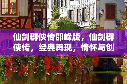 仙剑群侠传邵峰版,仙剑群侠传,经典再现,情怀与创新的交织 仙剑群侠传邵峰版,仙剑群侠传,经典再现,情怀与创新的交织