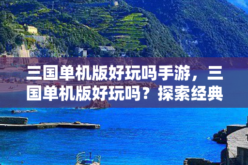 三国单机版好玩吗手游,三国单机版好玩吗?探索经典策略游戏的魅力 三国单机版好玩吗手游,三国单机版好玩吗?探索经典策略游戏的魅力