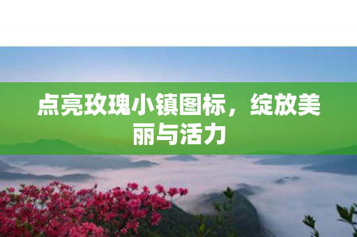 点亮玫瑰小镇图标,绽放美丽与活力 点亮玫瑰小镇图标,绽放美丽与活力