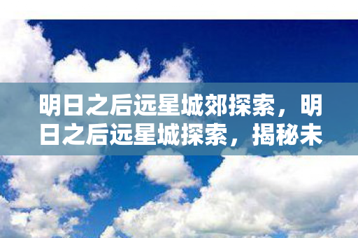 明日之后远星城郊探索,明日之后远星城探索,揭秘未知领域的奇妙之旅 明日之后远星城郊探索,明日之后远星城探索,揭秘未知领域的奇妙之旅