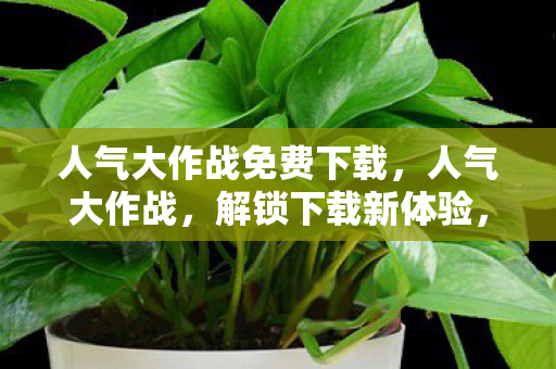 人气大作战免费下载,人气大作战,解锁下载新体验,畅享游戏乐趣 人气大作战免费下载,人气大作战,解锁下载新体验,畅享游戏乐趣