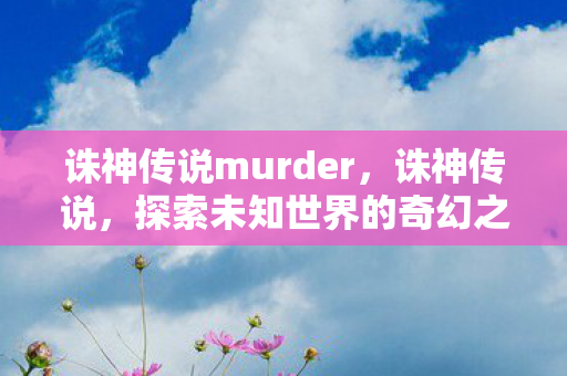 诛神传说murder,诛神传说,探索未知世界的奇幻之旅 诛神传说murder,诛神传说,探索未知世界的奇幻之旅