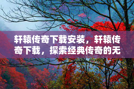 轩辕传奇下载安装，轩辕传奇下载，探索经典传奇的无限可能