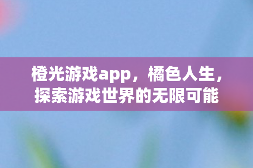 橙光游戏app，橘色人生，探索游戏世界的无限可能