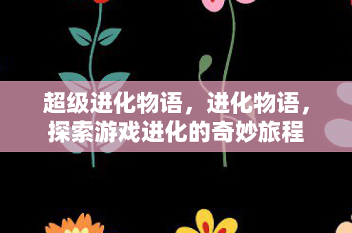 超级进化物语,进化物语,探索游戏进化的奇妙旅程 超级进化物语,进化物语,探索游戏进化的奇妙旅程