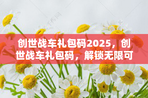 创世战车礼包码2025,创世战车礼包码,解锁无限可能的战斗之旅 创世战车礼包码2025,创世战车礼包码,解锁无限可能的战斗之旅