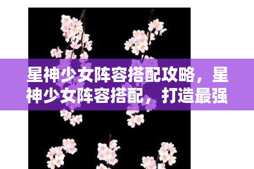 星神少女阵容搭配攻略，星神少女阵容搭配，打造最强战斗组合