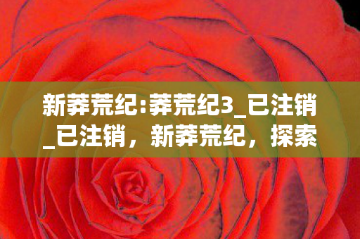 新莽荒纪:莽荒纪3_已注销_已注销，新莽荒纪，探索未知世界的奇幻之旅