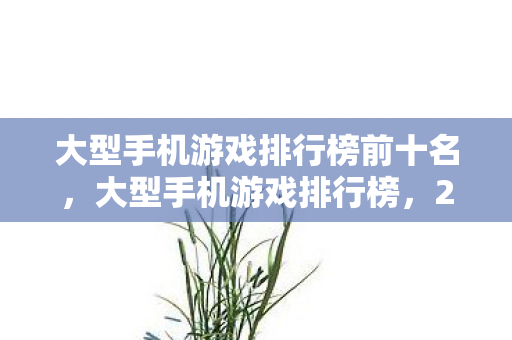 大型手机游戏排行榜前十名，大型手机游戏排行榜，2023年最受欢迎的移动游戏