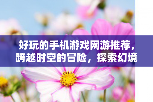 好玩的手机游戏网游推荐，跨越时空的冒险，探索幻境余烬的奇幻之旅