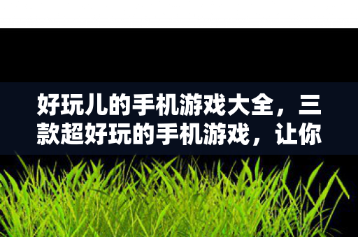 好玩儿的手机游戏大全，三款超好玩的手机游戏，让你欲罢不能！