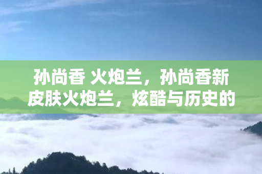 孙尚香 火炮兰，孙尚香新皮肤火炮兰，炫酷与历史的碰撞