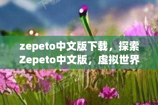 zepeto中文版下载,探索Zepeto中文版,虚拟世界的无限可能 zepeto中文版下载,探索Zepeto中文版,虚拟世界的无限可能
