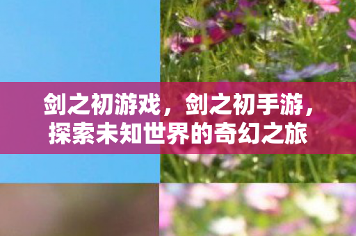 剑之初游戏,剑之初手游,探索未知世界的奇幻之旅 剑之初游戏,剑之初手游,探索未知世界的奇幻之旅