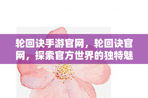 轮回诀手游官网，轮回诀官网，探索官方世界的独特魅力