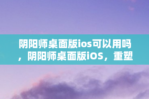 阴阳师桌面版ios可以用吗,阴阳师桌面版iOS,重塑经典,重塑游戏体验 阴阳师桌面版ios可以用吗,阴阳师桌面版iOS,重塑经典,重塑游戏体验